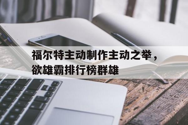 开云下载-关于福尔特主动制作主动之举，欲雄霸排行榜群雄的信息